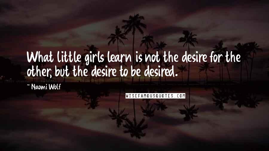 Naomi Wolf Quotes: What little girls learn is not the desire for the other, but the desire to be desired.