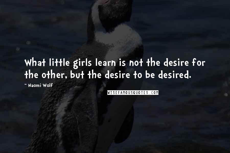 Naomi Wolf Quotes: What little girls learn is not the desire for the other, but the desire to be desired.
