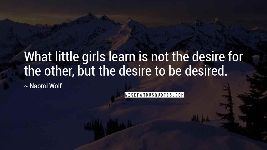 Naomi Wolf Quotes: What little girls learn is not the desire for the other, but the desire to be desired.