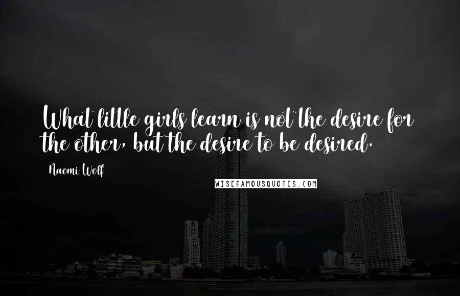 Naomi Wolf Quotes: What little girls learn is not the desire for the other, but the desire to be desired.
