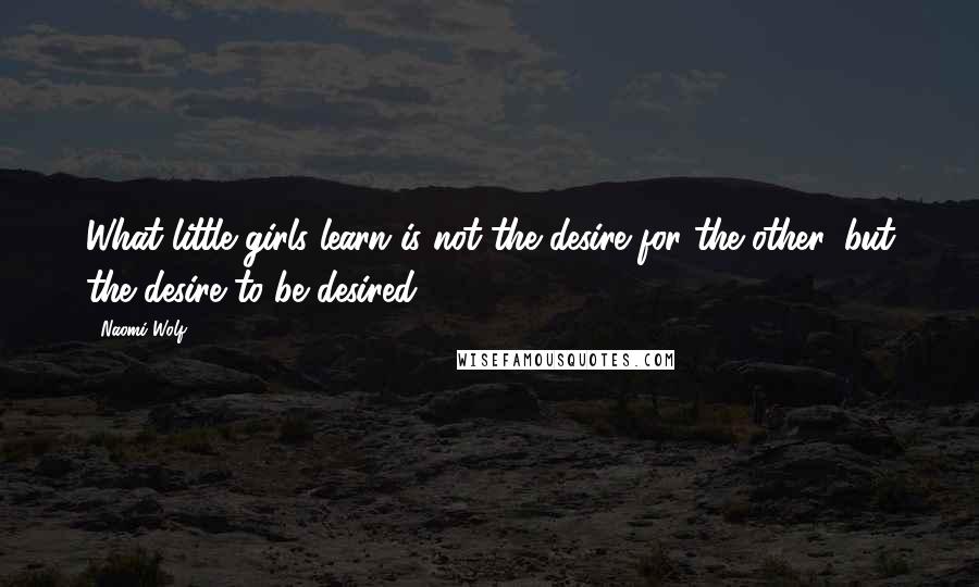 Naomi Wolf Quotes: What little girls learn is not the desire for the other, but the desire to be desired.