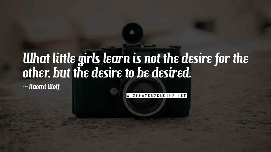 Naomi Wolf Quotes: What little girls learn is not the desire for the other, but the desire to be desired.