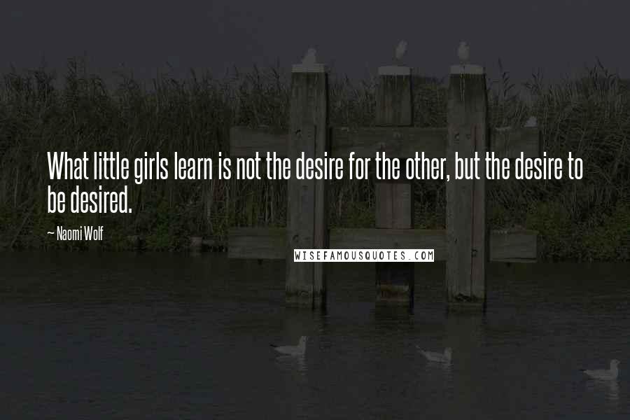 Naomi Wolf Quotes: What little girls learn is not the desire for the other, but the desire to be desired.