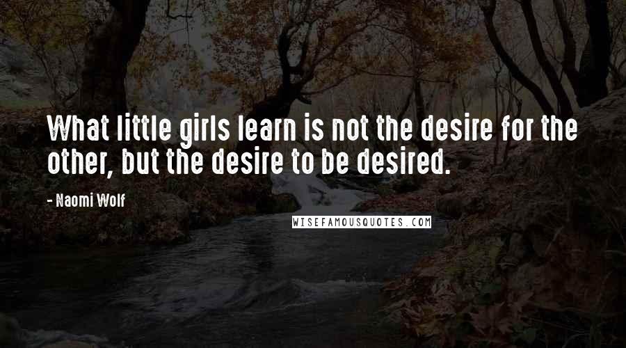 Naomi Wolf Quotes: What little girls learn is not the desire for the other, but the desire to be desired.
