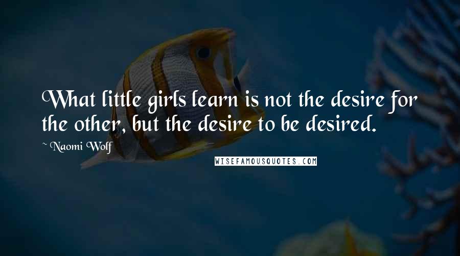 Naomi Wolf Quotes: What little girls learn is not the desire for the other, but the desire to be desired.