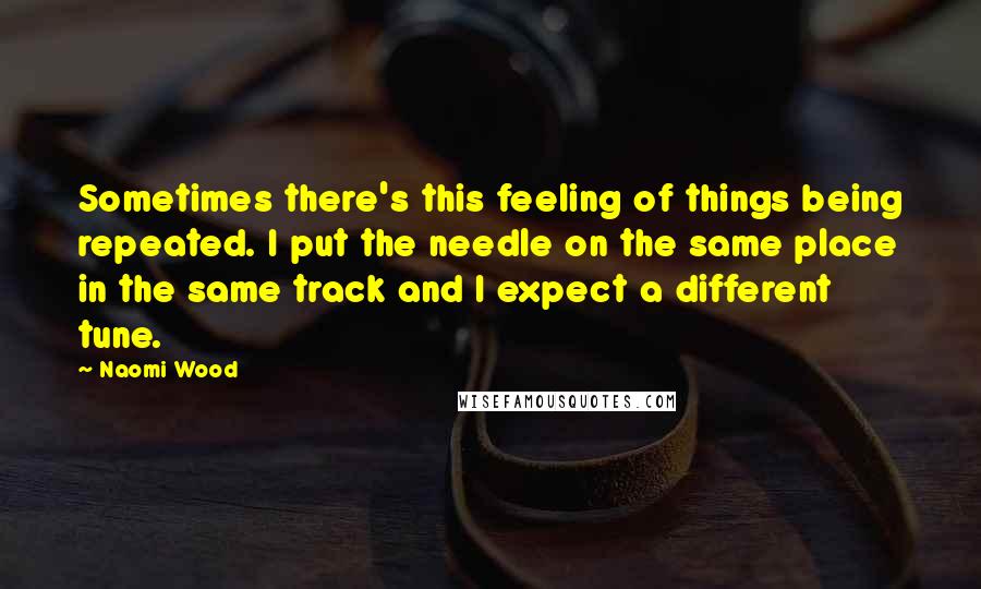 Naomi Wood Quotes: Sometimes there's this feeling of things being repeated. I put the needle on the same place in the same track and I expect a different tune.