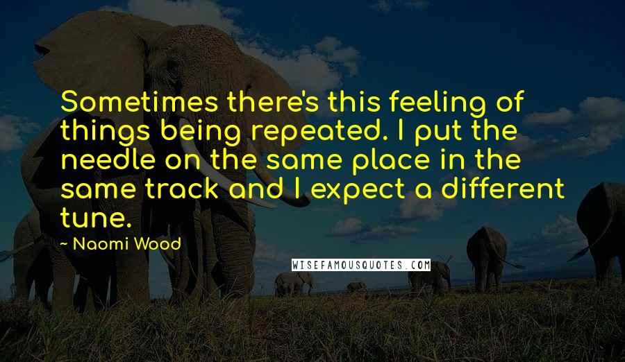 Naomi Wood Quotes: Sometimes there's this feeling of things being repeated. I put the needle on the same place in the same track and I expect a different tune.