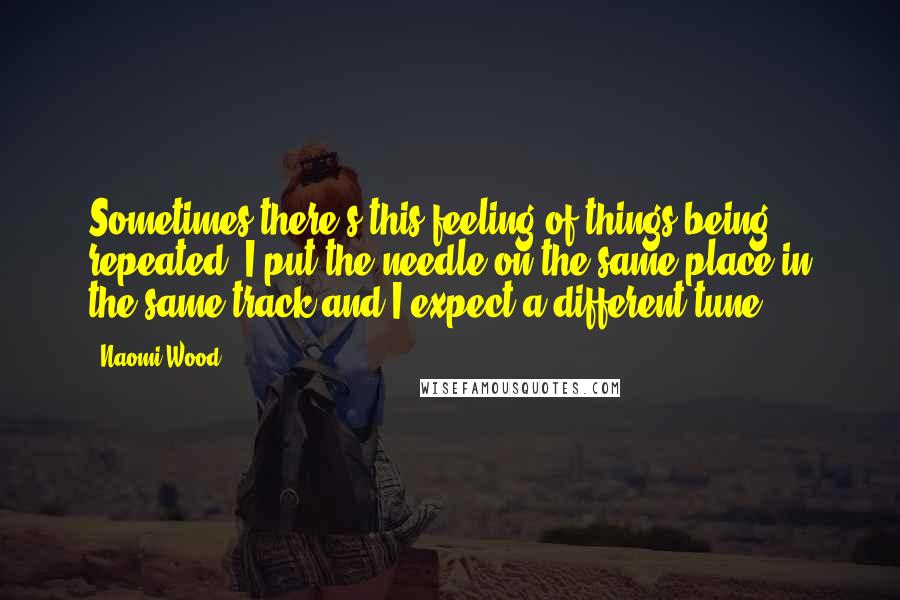 Naomi Wood Quotes: Sometimes there's this feeling of things being repeated. I put the needle on the same place in the same track and I expect a different tune.