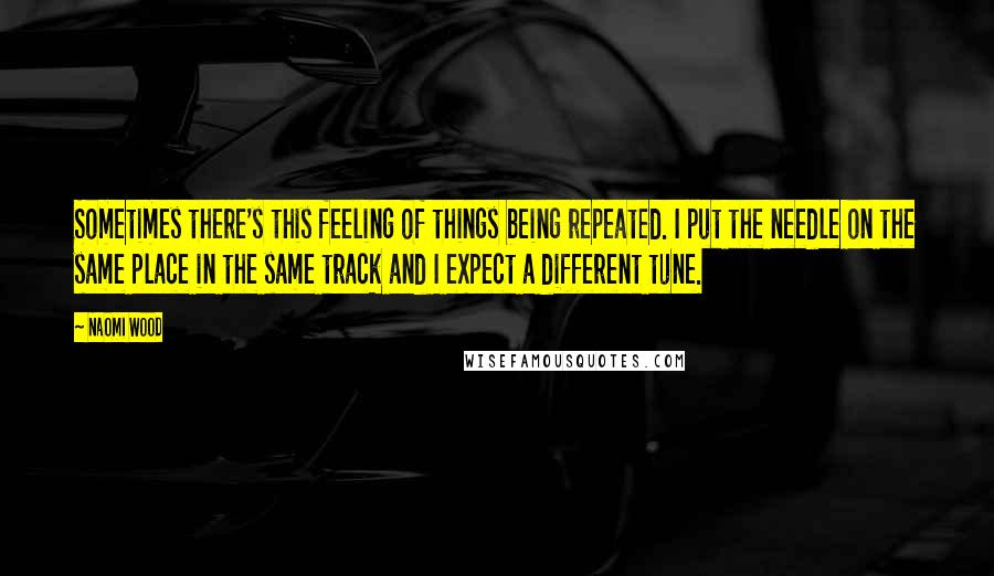 Naomi Wood Quotes: Sometimes there's this feeling of things being repeated. I put the needle on the same place in the same track and I expect a different tune.