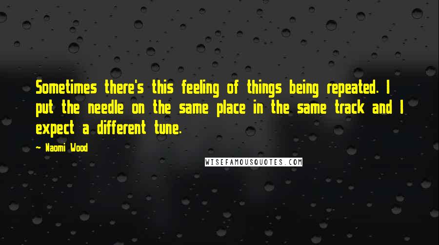 Naomi Wood Quotes: Sometimes there's this feeling of things being repeated. I put the needle on the same place in the same track and I expect a different tune.
