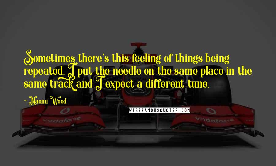 Naomi Wood Quotes: Sometimes there's this feeling of things being repeated. I put the needle on the same place in the same track and I expect a different tune.