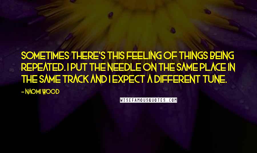 Naomi Wood Quotes: Sometimes there's this feeling of things being repeated. I put the needle on the same place in the same track and I expect a different tune.