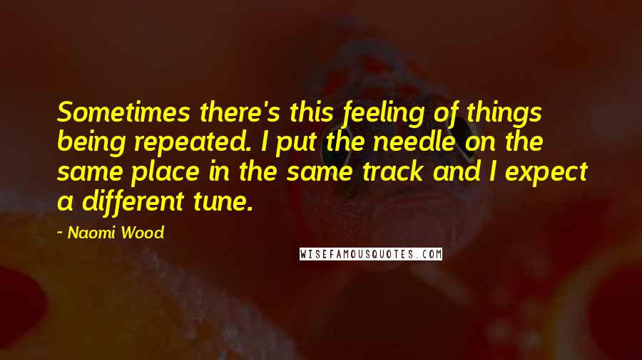 Naomi Wood Quotes: Sometimes there's this feeling of things being repeated. I put the needle on the same place in the same track and I expect a different tune.