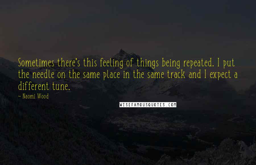 Naomi Wood Quotes: Sometimes there's this feeling of things being repeated. I put the needle on the same place in the same track and I expect a different tune.