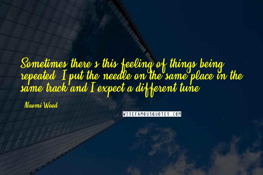 Naomi Wood Quotes: Sometimes there's this feeling of things being repeated. I put the needle on the same place in the same track and I expect a different tune.