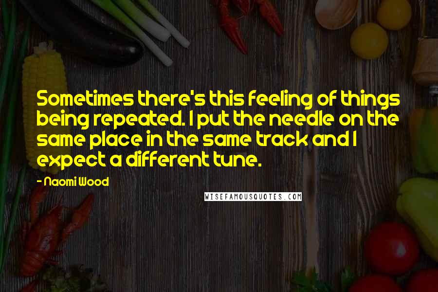 Naomi Wood Quotes: Sometimes there's this feeling of things being repeated. I put the needle on the same place in the same track and I expect a different tune.