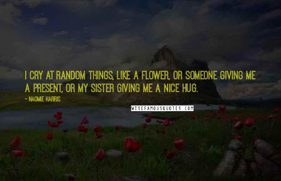 Naomie Harris Quotes: I cry at random things, like a flower, or someone giving me a present, or my sister giving me a nice hug.