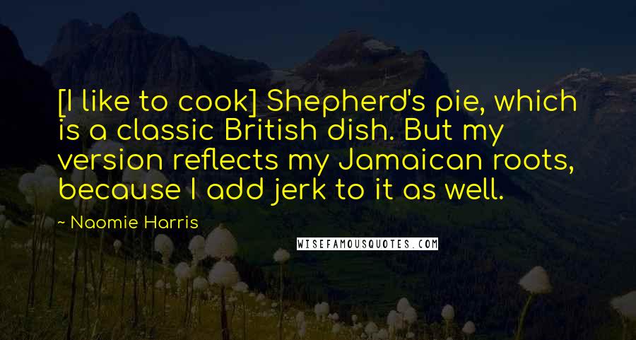 Naomie Harris Quotes: [I like to cook] Shepherd's pie, which is a classic British dish. But my version reflects my Jamaican roots, because I add jerk to it as well.