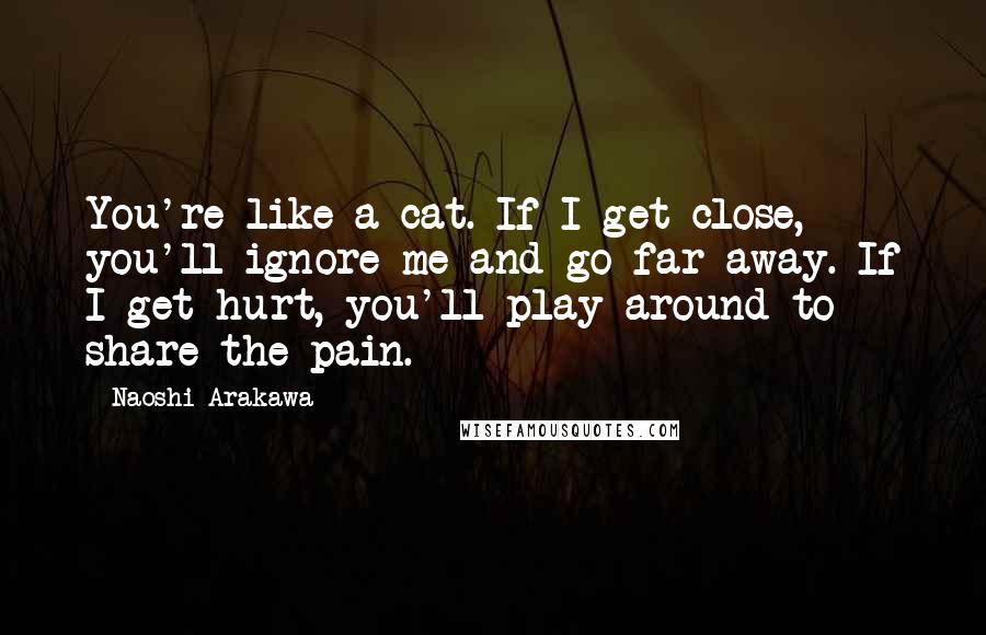 Naoshi Arakawa Quotes: You're like a cat. If I get close, you'll ignore me and go far away. If I get hurt, you'll play around to share the pain.