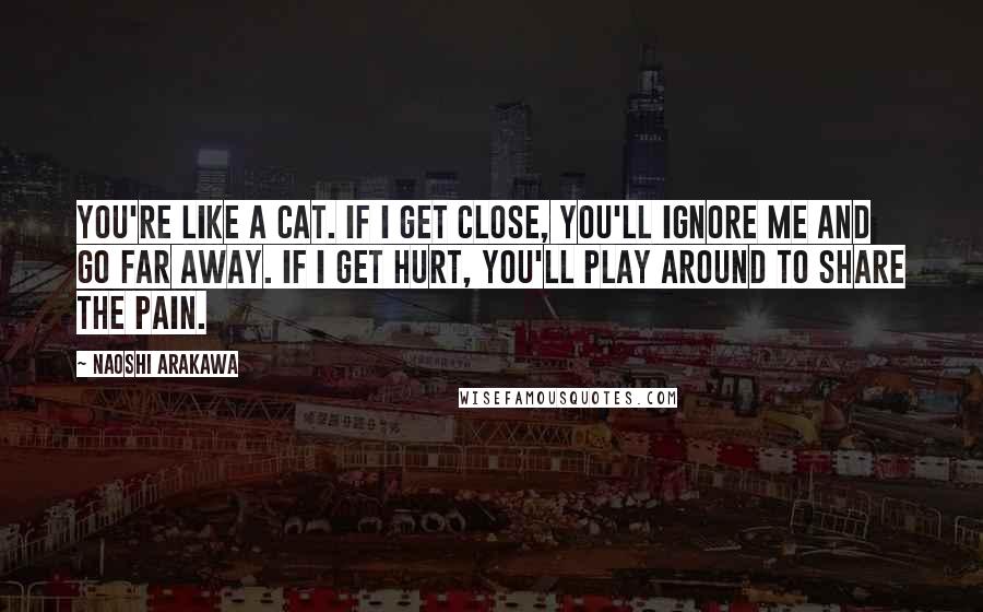 Naoshi Arakawa Quotes: You're like a cat. If I get close, you'll ignore me and go far away. If I get hurt, you'll play around to share the pain.