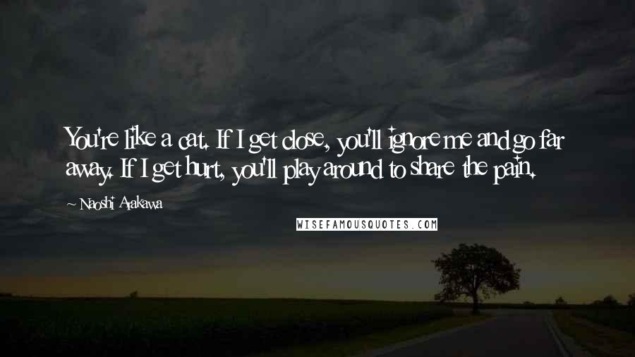 Naoshi Arakawa Quotes: You're like a cat. If I get close, you'll ignore me and go far away. If I get hurt, you'll play around to share the pain.