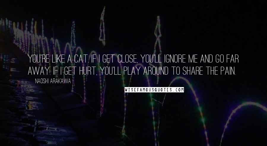 Naoshi Arakawa Quotes: You're like a cat. If I get close, you'll ignore me and go far away. If I get hurt, you'll play around to share the pain.