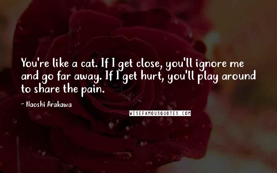 Naoshi Arakawa Quotes: You're like a cat. If I get close, you'll ignore me and go far away. If I get hurt, you'll play around to share the pain.