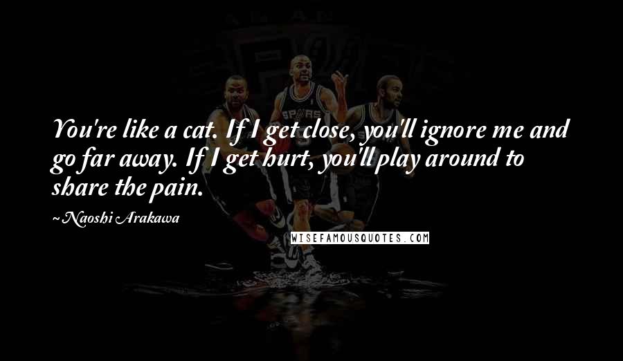 Naoshi Arakawa Quotes: You're like a cat. If I get close, you'll ignore me and go far away. If I get hurt, you'll play around to share the pain.