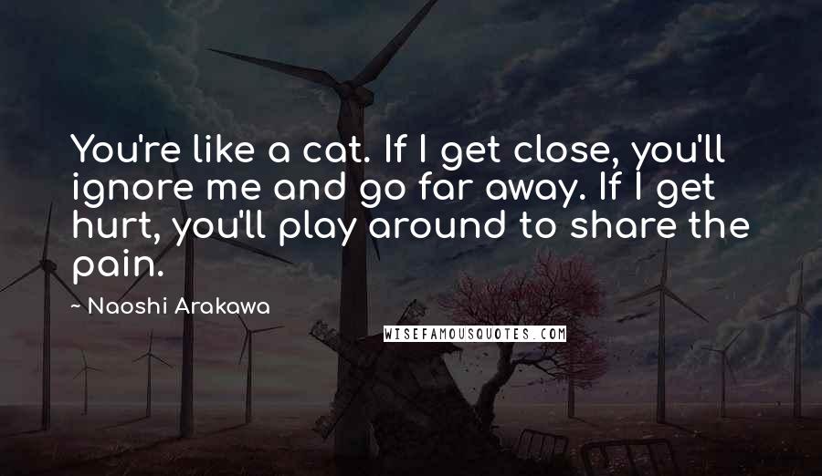 Naoshi Arakawa Quotes: You're like a cat. If I get close, you'll ignore me and go far away. If I get hurt, you'll play around to share the pain.