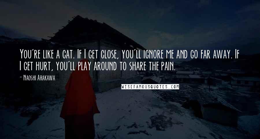 Naoshi Arakawa Quotes: You're like a cat. If I get close, you'll ignore me and go far away. If I get hurt, you'll play around to share the pain.