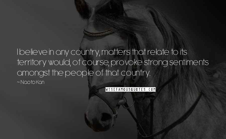 Naoto Kan Quotes: I believe in any country, matters that relate to its territory would, of course, provoke strong sentiments amongst the people of that country.