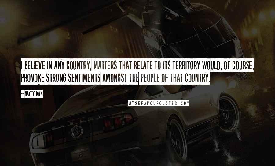 Naoto Kan Quotes: I believe in any country, matters that relate to its territory would, of course, provoke strong sentiments amongst the people of that country.