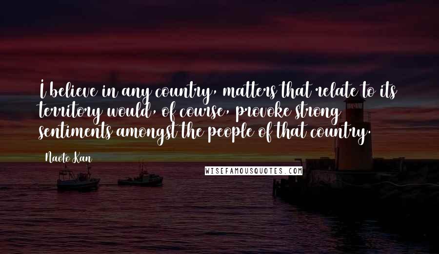 Naoto Kan Quotes: I believe in any country, matters that relate to its territory would, of course, provoke strong sentiments amongst the people of that country.