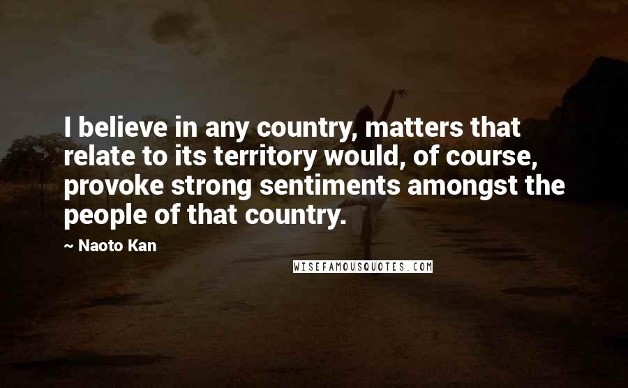 Naoto Kan Quotes: I believe in any country, matters that relate to its territory would, of course, provoke strong sentiments amongst the people of that country.