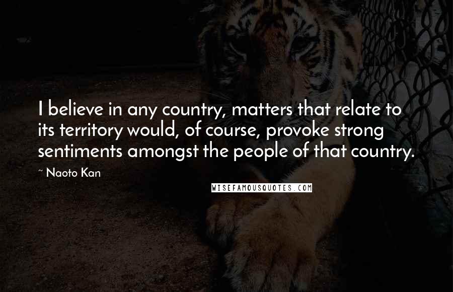 Naoto Kan Quotes: I believe in any country, matters that relate to its territory would, of course, provoke strong sentiments amongst the people of that country.