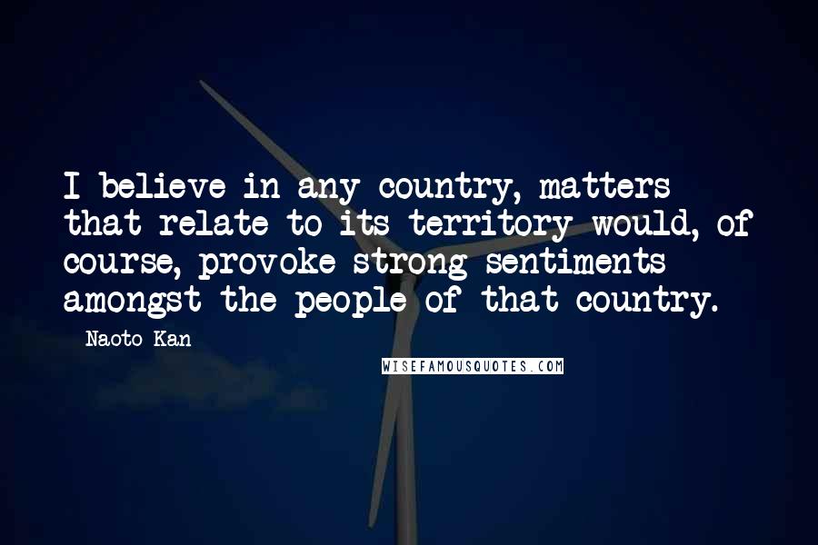 Naoto Kan Quotes: I believe in any country, matters that relate to its territory would, of course, provoke strong sentiments amongst the people of that country.