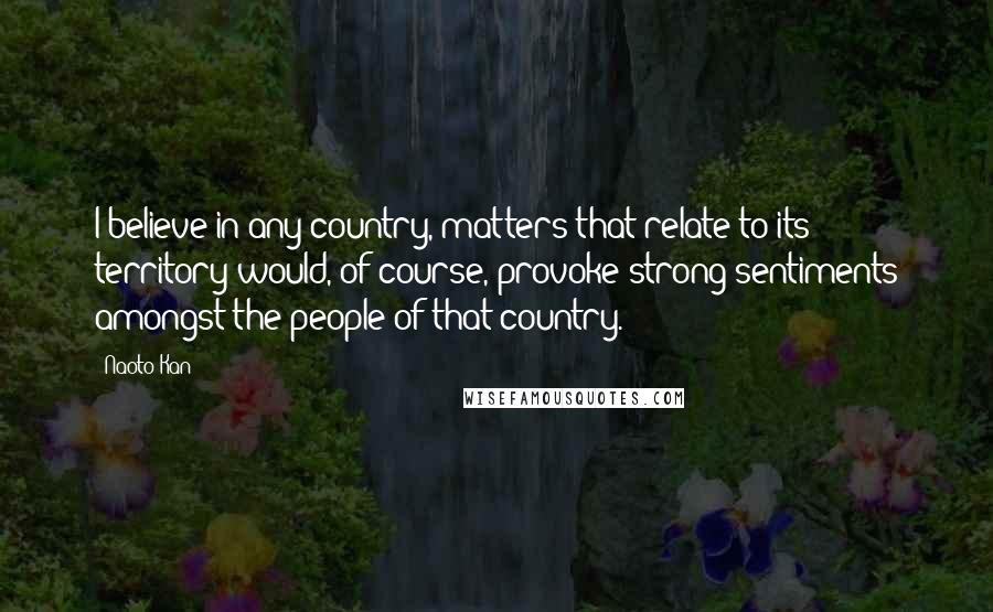 Naoto Kan Quotes: I believe in any country, matters that relate to its territory would, of course, provoke strong sentiments amongst the people of that country.