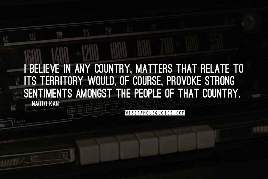 Naoto Kan Quotes: I believe in any country, matters that relate to its territory would, of course, provoke strong sentiments amongst the people of that country.