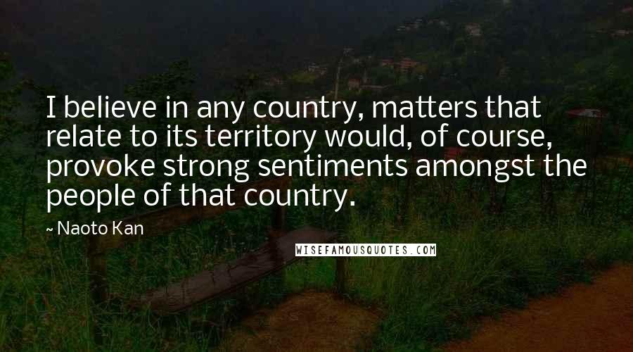 Naoto Kan Quotes: I believe in any country, matters that relate to its territory would, of course, provoke strong sentiments amongst the people of that country.
