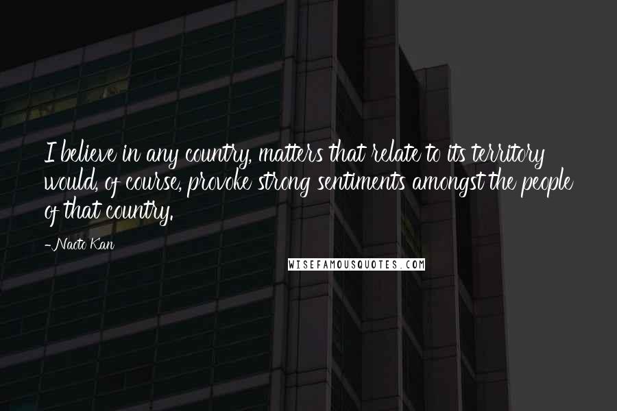 Naoto Kan Quotes: I believe in any country, matters that relate to its territory would, of course, provoke strong sentiments amongst the people of that country.