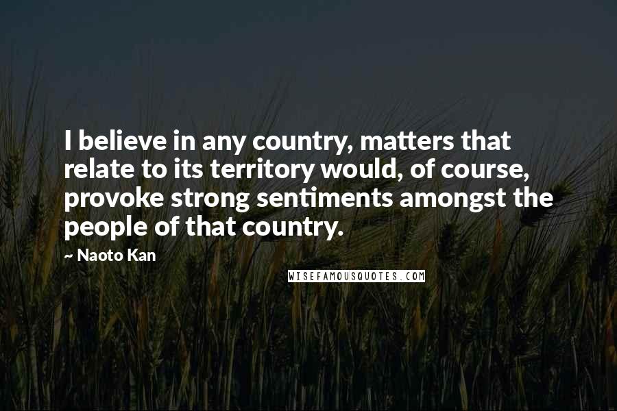 Naoto Kan Quotes: I believe in any country, matters that relate to its territory would, of course, provoke strong sentiments amongst the people of that country.