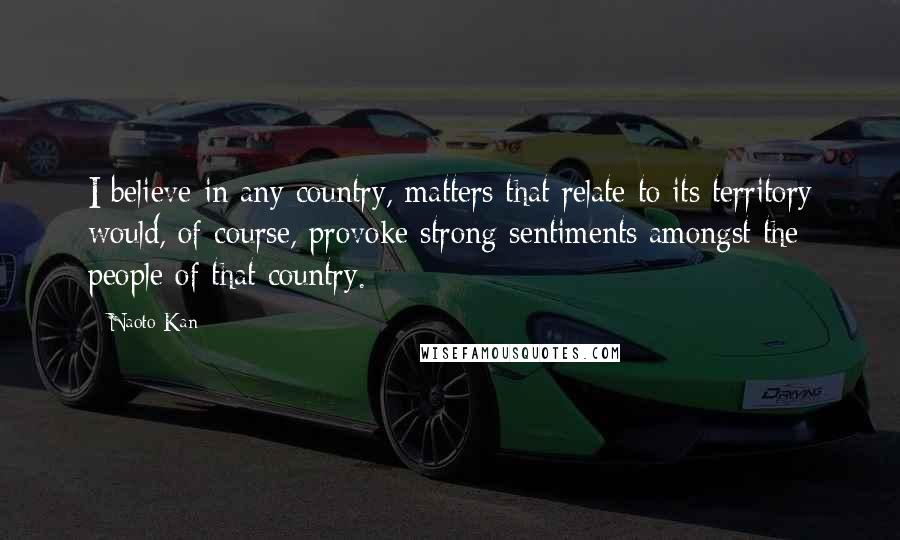 Naoto Kan Quotes: I believe in any country, matters that relate to its territory would, of course, provoke strong sentiments amongst the people of that country.
