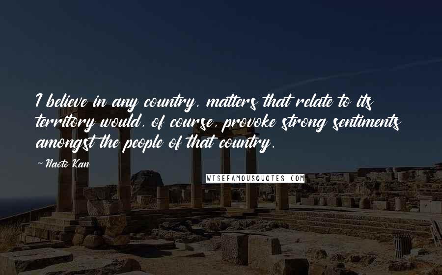Naoto Kan Quotes: I believe in any country, matters that relate to its territory would, of course, provoke strong sentiments amongst the people of that country.