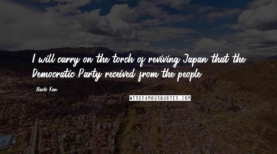 Naoto Kan Quotes: I will carry on the torch of reviving Japan that the Democratic Party received from the people.