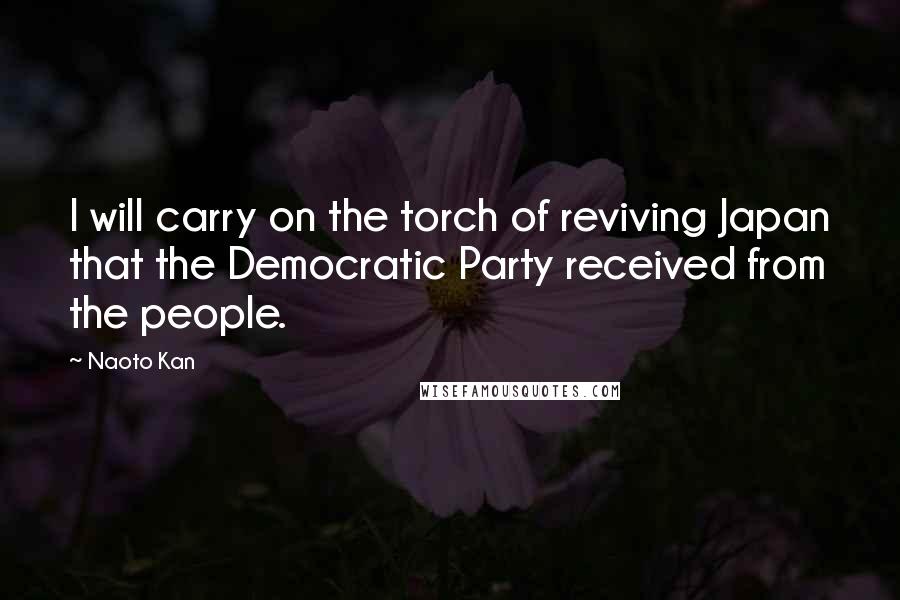 Naoto Kan Quotes: I will carry on the torch of reviving Japan that the Democratic Party received from the people.