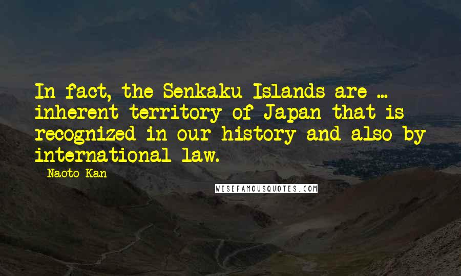 Naoto Kan Quotes: In fact, the Senkaku Islands are ... inherent territory of Japan that is recognized in our history and also by international law.