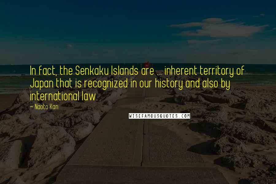 Naoto Kan Quotes: In fact, the Senkaku Islands are ... inherent territory of Japan that is recognized in our history and also by international law.