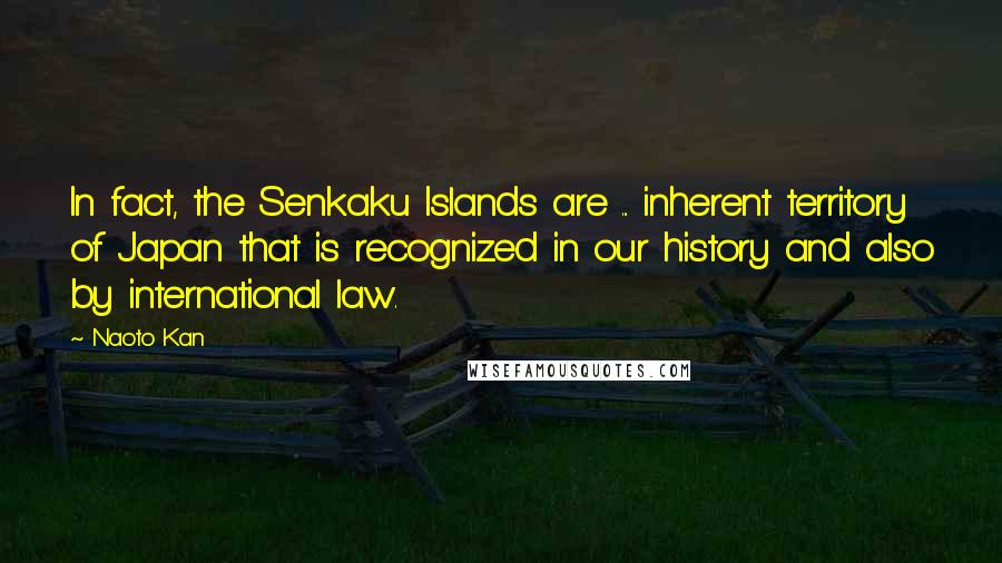 Naoto Kan Quotes: In fact, the Senkaku Islands are ... inherent territory of Japan that is recognized in our history and also by international law.