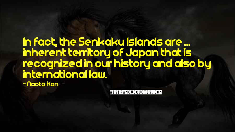 Naoto Kan Quotes: In fact, the Senkaku Islands are ... inherent territory of Japan that is recognized in our history and also by international law.