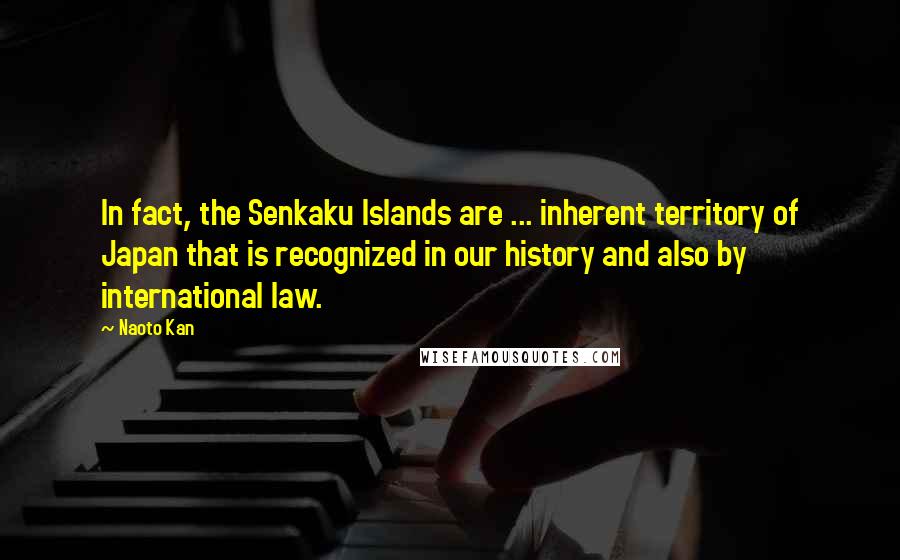 Naoto Kan Quotes: In fact, the Senkaku Islands are ... inherent territory of Japan that is recognized in our history and also by international law.